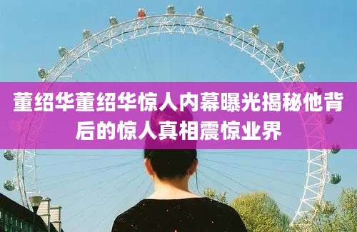 董绍华董绍华惊人内幕曝光揭秘他背后的惊人真相震惊业界