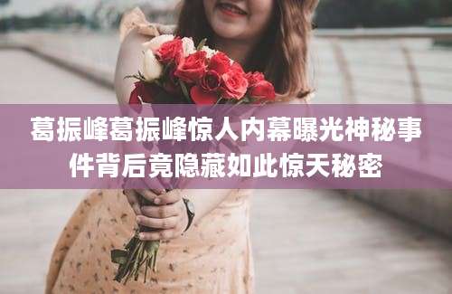 葛振峰葛振峰惊人内幕曝光神秘事件背后竟隐藏如此惊天秘密