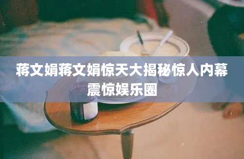蒋文娟蒋文娟惊天大揭秘惊人内幕震惊娱乐圈