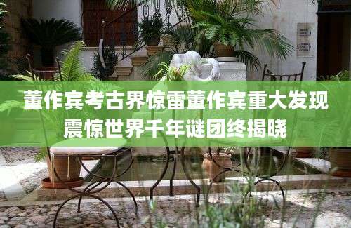 董作宾考古界惊雷董作宾重大发现震惊世界千年谜团终揭晓