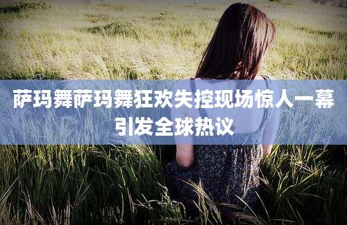 萨玛舞萨玛舞狂欢失控现场惊人一幕引发全球热议