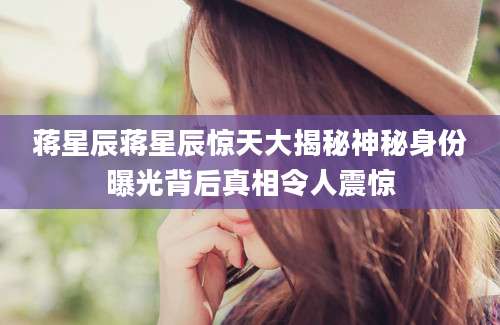 蒋星辰蒋星辰惊天大揭秘神秘身份曝光背后真相令人震惊