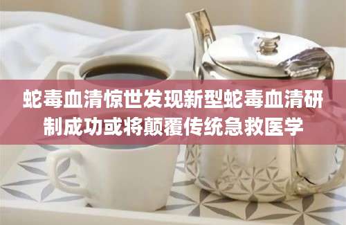 蛇毒血清惊世发现新型蛇毒血清研制成功或将颠覆传统急救医学