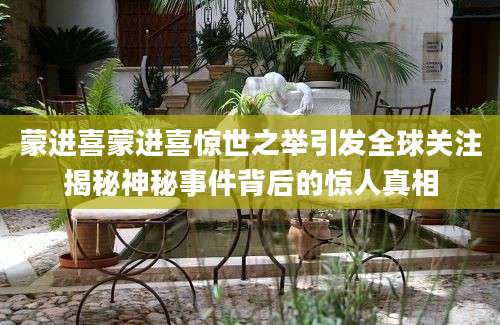 蒙进喜蒙进喜惊世之举引发全球关注揭秘神秘事件背后的惊人真相