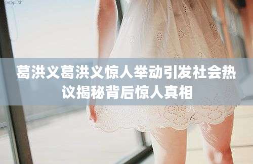 葛洪义葛洪义惊人举动引发社会热议揭秘背后惊人真相