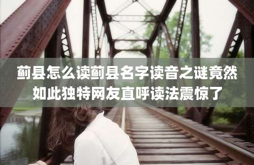 蓟县怎么读蓟县名字读音之谜竟然如此独特网友直呼读法震惊了