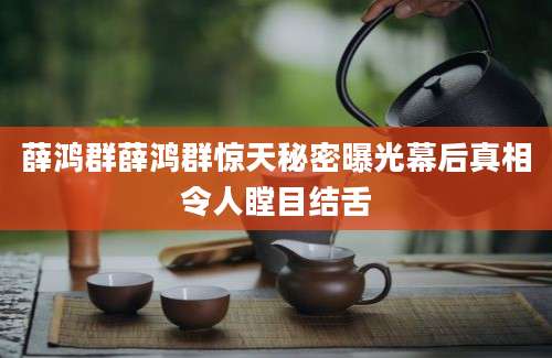 薛鸿群薛鸿群惊天秘密曝光幕后真相令人瞠目结舌