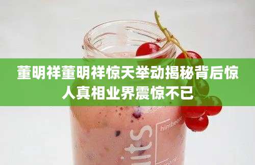 董明祥董明祥惊天举动揭秘背后惊人真相业界震惊不已