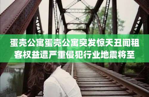 蛋壳公寓蛋壳公寓突发惊天丑闻租客权益遭严重侵犯行业地震将至