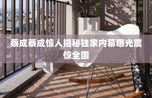 蔡成蔡成惊人揭秘独家内幕曝光震惊全国