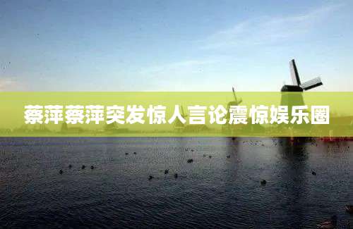 蔡萍蔡萍突发惊人言论震惊娱乐圈
