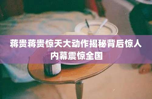 蒋贵蒋贵惊天大动作揭秘背后惊人内幕震惊全国