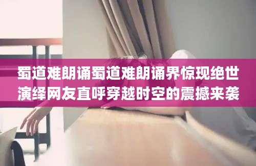 蜀道难朗诵蜀道难朗诵界惊现绝世演绎网友直呼穿越时空的震撼来袭