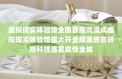 虚拟现实体验馆全国首座沉浸式虚拟现实体验馆盛大开业颠覆感官极限科技盛宴震惊全城