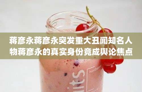 蒋彦永蒋彦永突发重大丑闻知名人物蒋彦永的真实身份竟成舆论焦点
