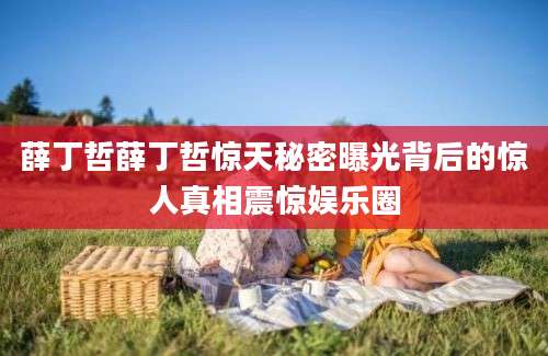 薛丁哲薛丁哲惊天秘密曝光背后的惊人真相震惊娱乐圈