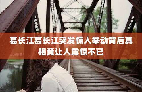 葛长江葛长江突发惊人举动背后真相竟让人震惊不已