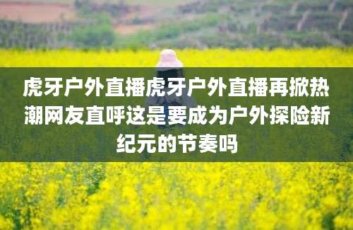 虎牙户外直播虎牙户外直播再掀热潮网友直呼这是要成为户外探险新纪元的节奏吗