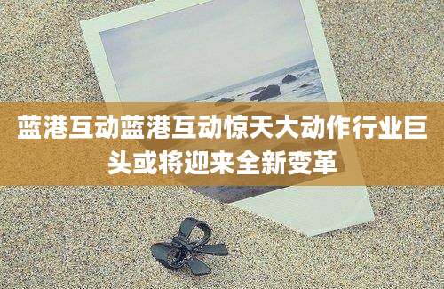 蓝港互动蓝港互动惊天大动作行业巨头或将迎来全新变革