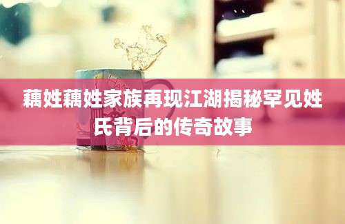 藕姓藕姓家族再现江湖揭秘罕见姓氏背后的传奇故事