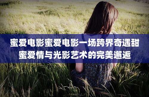 蜜爱电影蜜爱电影一场跨界奇遇甜蜜爱情与光影艺术的完美邂逅