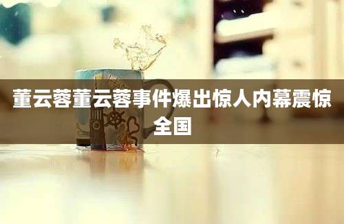 董云蓉董云蓉事件爆出惊人内幕震惊全国