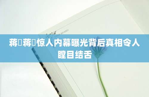 蒋濛蒋濛惊人内幕曝光背后真相令人瞠目结舌