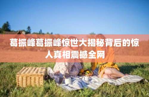 葛振峰葛振峰惊世大揭秘背后的惊人真相震撼全网