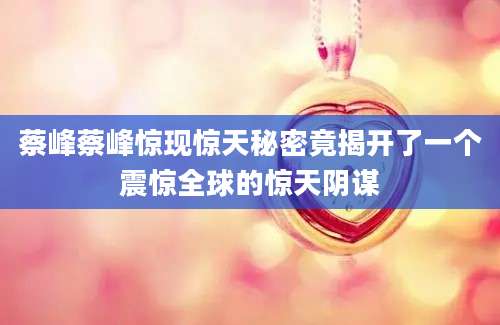 蔡峰蔡峰惊现惊天秘密竟揭开了一个震惊全球的惊天阴谋