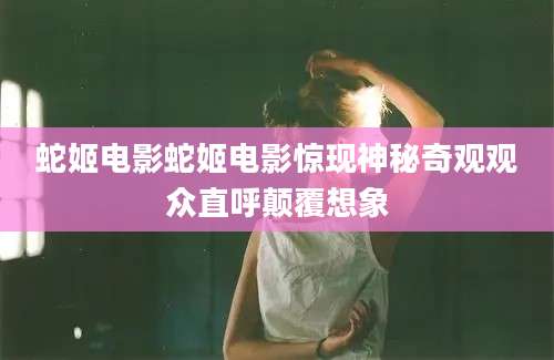 蛇姬电影蛇姬电影惊现神秘奇观观众直呼颠覆想象