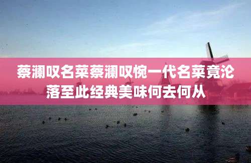 蔡澜叹名菜蔡澜叹惋一代名菜竟沦落至此经典美味何去何从
