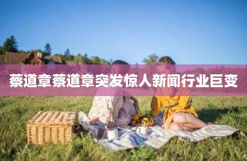蔡道章蔡道章突发惊人新闻行业巨变