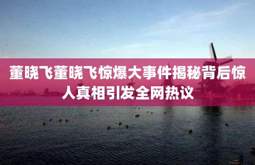 董晓飞董晓飞惊爆大事件揭秘背后惊人真相引发全网热议