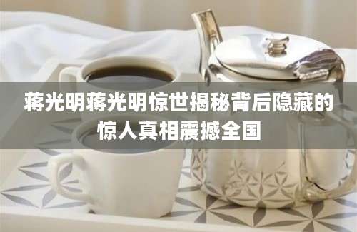 蒋光明蒋光明惊世揭秘背后隐藏的惊人真相震撼全国