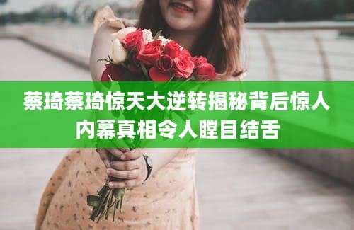 蔡琦蔡琦惊天大逆转揭秘背后惊人内幕真相令人瞠目结舌