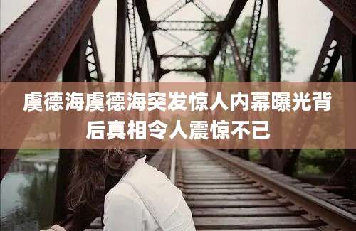 虞德海虞德海突发惊人内幕曝光背后真相令人震惊不已