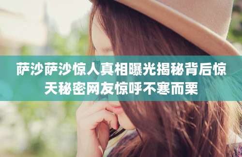 萨沙萨沙惊人真相曝光揭秘背后惊天秘密网友惊呼不寒而栗