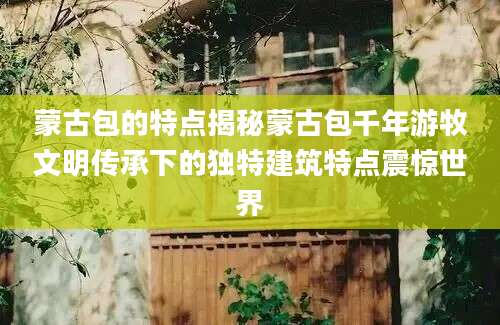 蒙古包的特点揭秘蒙古包千年游牧文明传承下的独特建筑特点震惊世界