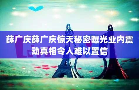 薛广庆薛广庆惊天秘密曝光业内震动真相令人难以置信