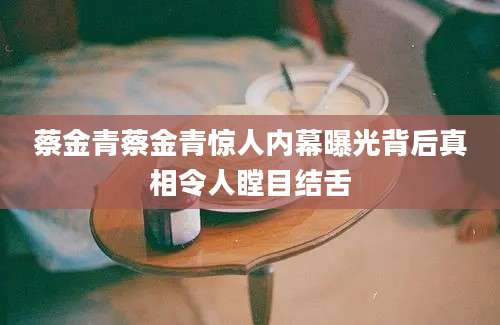 蔡金青蔡金青惊人内幕曝光背后真相令人瞠目结舌