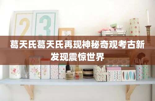 葛天氏葛天氏再现神秘奇观考古新发现震惊世界