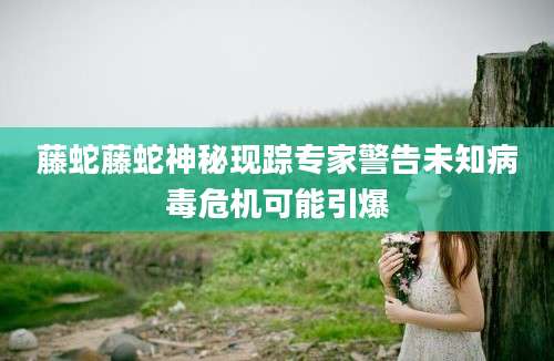 藤蛇藤蛇神秘现踪专家警告未知病毒危机可能引爆