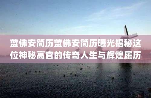 蓝佛安简历蓝佛安简历曝光揭秘这位神秘高官的传奇人生与辉煌履历