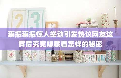 蔡振蔡振惊人举动引发热议网友这背后究竟隐藏着怎样的秘密
