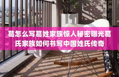 葛怎么写葛姓家族惊人秘密曝光葛氏家族如何书写中国姓氏传奇