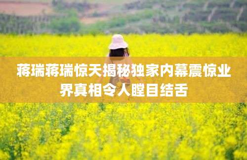 蒋瑞蒋瑞惊天揭秘独家内幕震惊业界真相令人瞠目结舌