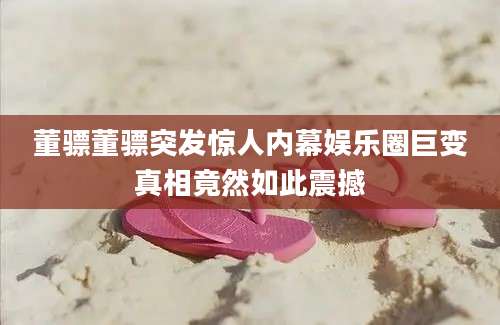 董骠董骠突发惊人内幕娱乐圈巨变真相竟然如此震撼