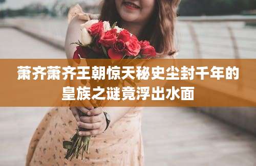 萧齐萧齐王朝惊天秘史尘封千年的皇族之谜竟浮出水面