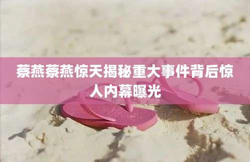 蔡燕蔡燕惊天揭秘重大事件背后惊人内幕曝光