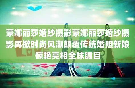 蒙娜丽莎婚纱摄影蒙娜丽莎婚纱摄影再掀时尚风潮颠覆传统婚照新娘惊艳亮相全球瞩目
